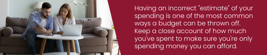 Having an incorrect "estimate" of your spending is one of the most common ways a budget can be thrown off. Keep a close account of how much you've spent to make sure you're only spending money you can afford.