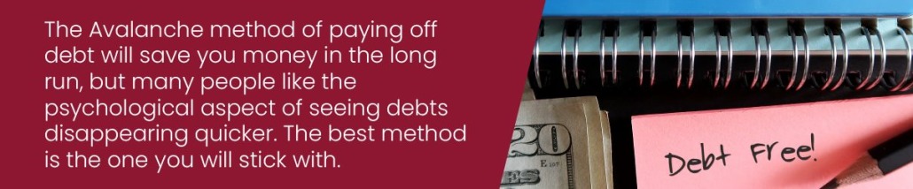 The Avalanche method of paying off debt will save you money in the long run, but many people like the psychological aspect of seeing debts disappearing quicker. The best method is the one you will stick with.